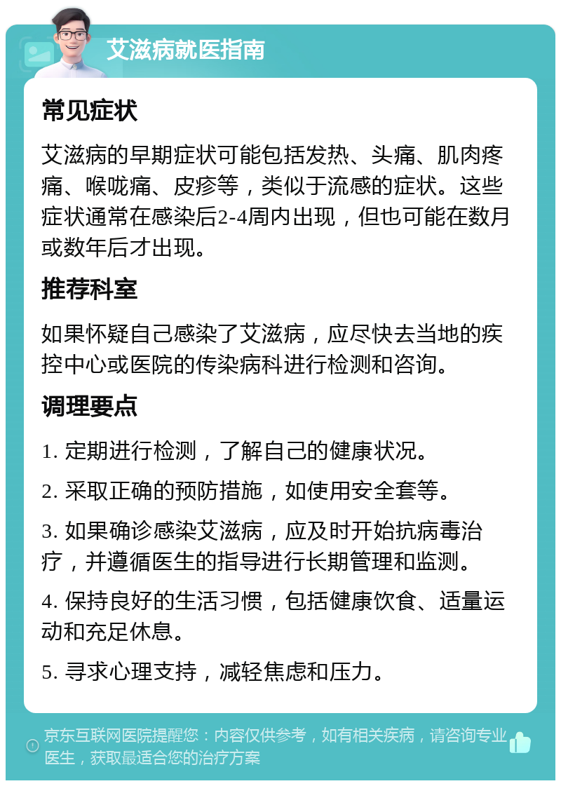 艾滋病就医指南 常见症状 艾滋病的早期症状可能包括发热、头痛、肌肉疼痛、喉咙痛、皮疹等，类似于流感的症状。这些症状通常在感染后2-4周内出现，但也可能在数月或数年后才出现。 推荐科室 如果怀疑自己感染了艾滋病，应尽快去当地的疾控中心或医院的传染病科进行检测和咨询。 调理要点 1. 定期进行检测，了解自己的健康状况。 2. 采取正确的预防措施，如使用安全套等。 3. 如果确诊感染艾滋病，应及时开始抗病毒治疗，并遵循医生的指导进行长期管理和监测。 4. 保持良好的生活习惯，包括健康饮食、适量运动和充足休息。 5. 寻求心理支持，减轻焦虑和压力。