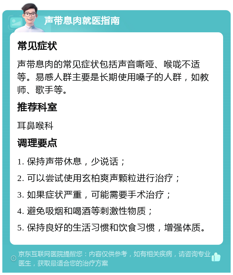 声带息肉就医指南 常见症状 声带息肉的常见症状包括声音嘶哑、喉咙不适等。易感人群主要是长期使用嗓子的人群，如教师、歌手等。 推荐科室 耳鼻喉科 调理要点 1. 保持声带休息，少说话； 2. 可以尝试使用玄柏爽声颗粒进行治疗； 3. 如果症状严重，可能需要手术治疗； 4. 避免吸烟和喝酒等刺激性物质； 5. 保持良好的生活习惯和饮食习惯，增强体质。