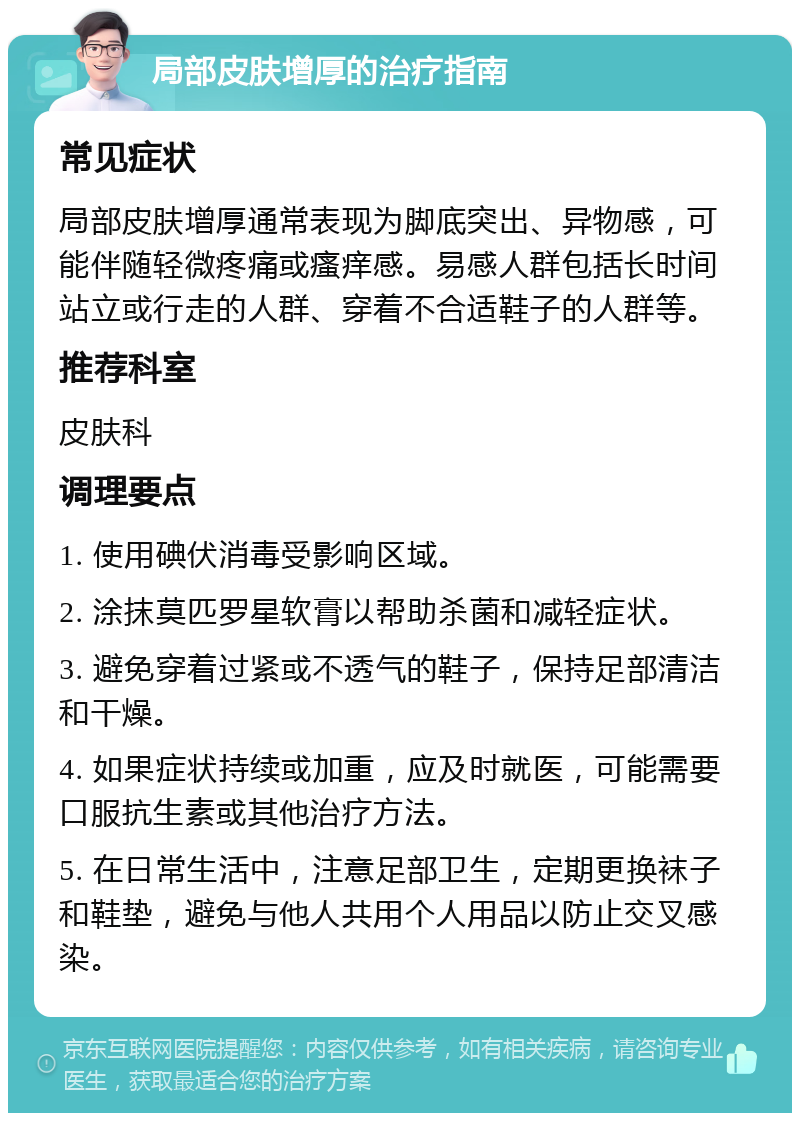 局部皮肤增厚的治疗指南 常见症状 局部皮肤增厚通常表现为脚底突出、异物感，可能伴随轻微疼痛或瘙痒感。易感人群包括长时间站立或行走的人群、穿着不合适鞋子的人群等。 推荐科室 皮肤科 调理要点 1. 使用碘伏消毒受影响区域。 2. 涂抹莫匹罗星软膏以帮助杀菌和减轻症状。 3. 避免穿着过紧或不透气的鞋子，保持足部清洁和干燥。 4. 如果症状持续或加重，应及时就医，可能需要口服抗生素或其他治疗方法。 5. 在日常生活中，注意足部卫生，定期更换袜子和鞋垫，避免与他人共用个人用品以防止交叉感染。