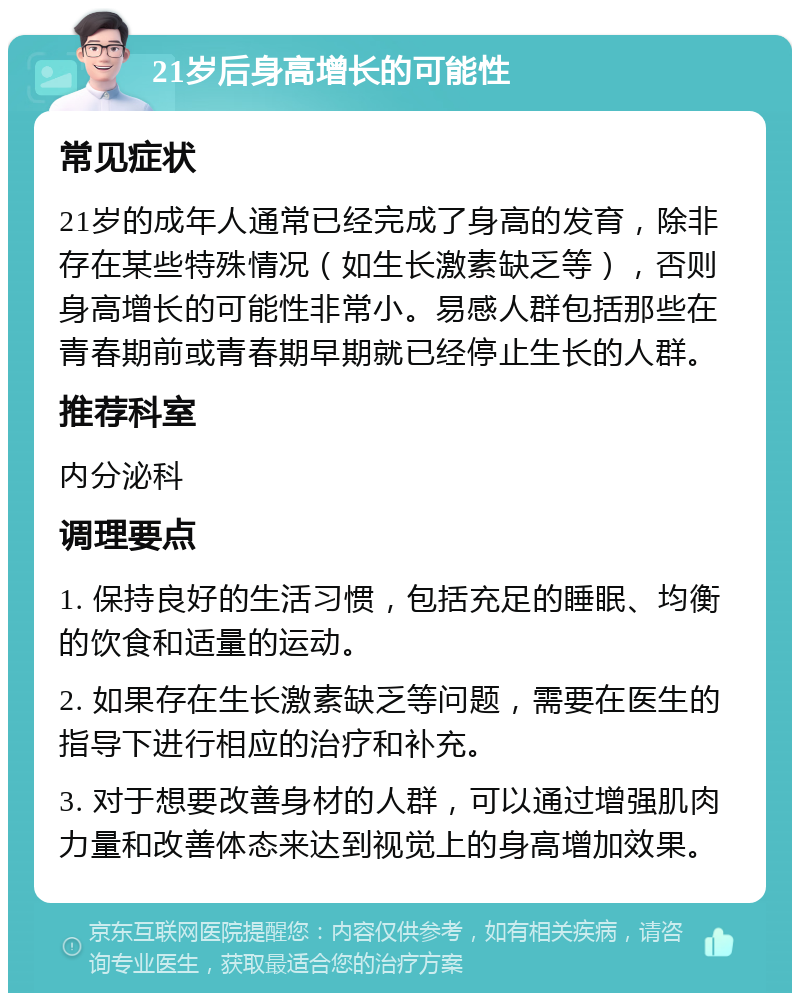 21岁后身高增长的可能性 常见症状 21岁的成年人通常已经完成了身高的发育，除非存在某些特殊情况（如生长激素缺乏等），否则身高增长的可能性非常小。易感人群包括那些在青春期前或青春期早期就已经停止生长的人群。 推荐科室 内分泌科 调理要点 1. 保持良好的生活习惯，包括充足的睡眠、均衡的饮食和适量的运动。 2. 如果存在生长激素缺乏等问题，需要在医生的指导下进行相应的治疗和补充。 3. 对于想要改善身材的人群，可以通过增强肌肉力量和改善体态来达到视觉上的身高增加效果。