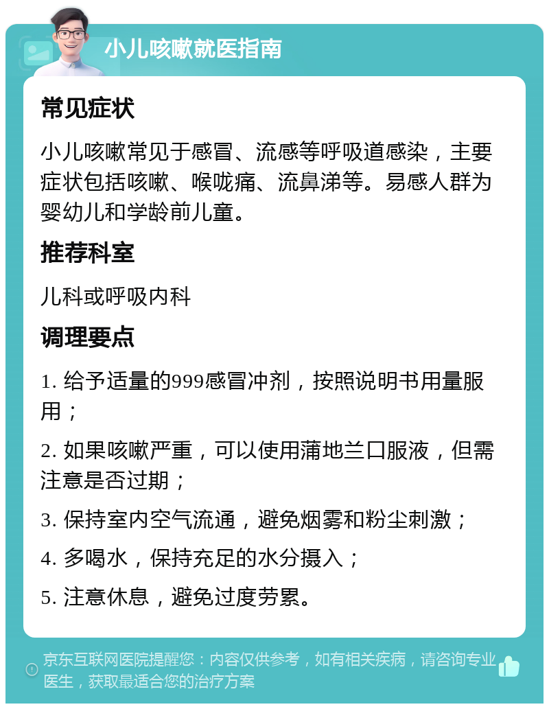 小儿咳嗽就医指南 常见症状 小儿咳嗽常见于感冒、流感等呼吸道感染，主要症状包括咳嗽、喉咙痛、流鼻涕等。易感人群为婴幼儿和学龄前儿童。 推荐科室 儿科或呼吸内科 调理要点 1. 给予适量的999感冒冲剂，按照说明书用量服用； 2. 如果咳嗽严重，可以使用蒲地兰口服液，但需注意是否过期； 3. 保持室内空气流通，避免烟雾和粉尘刺激； 4. 多喝水，保持充足的水分摄入； 5. 注意休息，避免过度劳累。