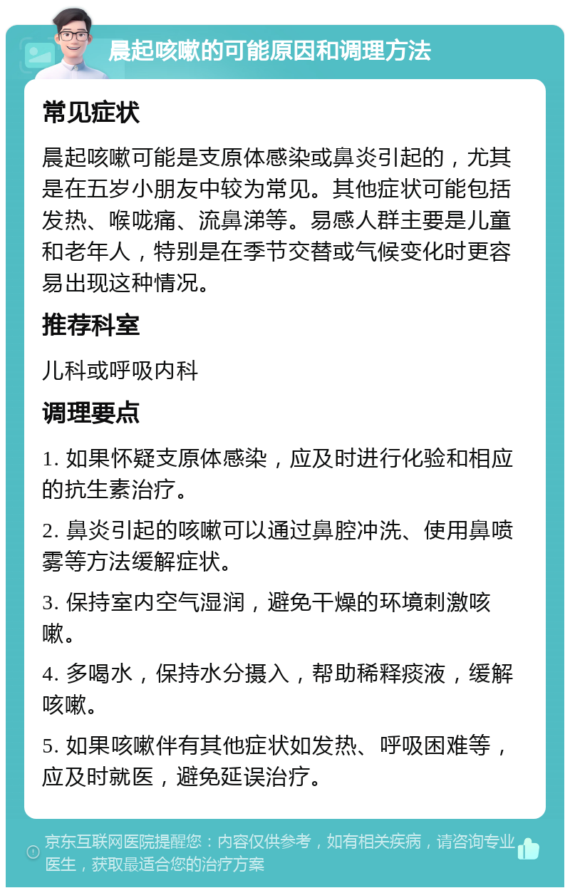 晨起咳嗽的可能原因和调理方法 常见症状 晨起咳嗽可能是支原体感染或鼻炎引起的，尤其是在五岁小朋友中较为常见。其他症状可能包括发热、喉咙痛、流鼻涕等。易感人群主要是儿童和老年人，特别是在季节交替或气候变化时更容易出现这种情况。 推荐科室 儿科或呼吸内科 调理要点 1. 如果怀疑支原体感染，应及时进行化验和相应的抗生素治疗。 2. 鼻炎引起的咳嗽可以通过鼻腔冲洗、使用鼻喷雾等方法缓解症状。 3. 保持室内空气湿润，避免干燥的环境刺激咳嗽。 4. 多喝水，保持水分摄入，帮助稀释痰液，缓解咳嗽。 5. 如果咳嗽伴有其他症状如发热、呼吸困难等，应及时就医，避免延误治疗。