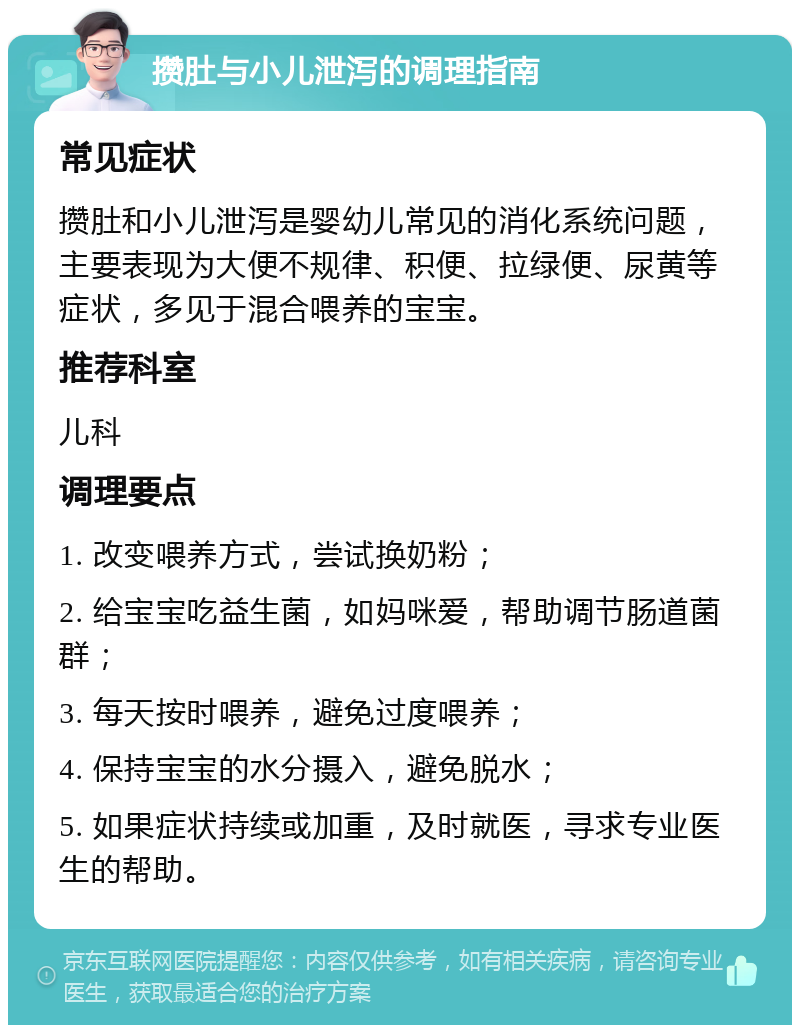 攒肚与小儿泄泻的调理指南 常见症状 攒肚和小儿泄泻是婴幼儿常见的消化系统问题，主要表现为大便不规律、积便、拉绿便、尿黄等症状，多见于混合喂养的宝宝。 推荐科室 儿科 调理要点 1. 改变喂养方式，尝试换奶粉； 2. 给宝宝吃益生菌，如妈咪爱，帮助调节肠道菌群； 3. 每天按时喂养，避免过度喂养； 4. 保持宝宝的水分摄入，避免脱水； 5. 如果症状持续或加重，及时就医，寻求专业医生的帮助。