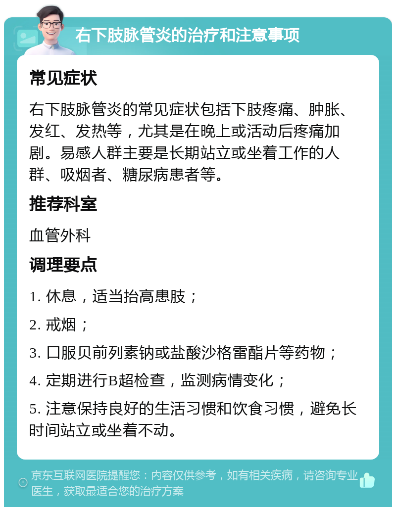 右下肢脉管炎的治疗和注意事项 常见症状 右下肢脉管炎的常见症状包括下肢疼痛、肿胀、发红、发热等，尤其是在晚上或活动后疼痛加剧。易感人群主要是长期站立或坐着工作的人群、吸烟者、糖尿病患者等。 推荐科室 血管外科 调理要点 1. 休息，适当抬高患肢； 2. 戒烟； 3. 口服贝前列素钠或盐酸沙格雷酯片等药物； 4. 定期进行B超检查，监测病情变化； 5. 注意保持良好的生活习惯和饮食习惯，避免长时间站立或坐着不动。