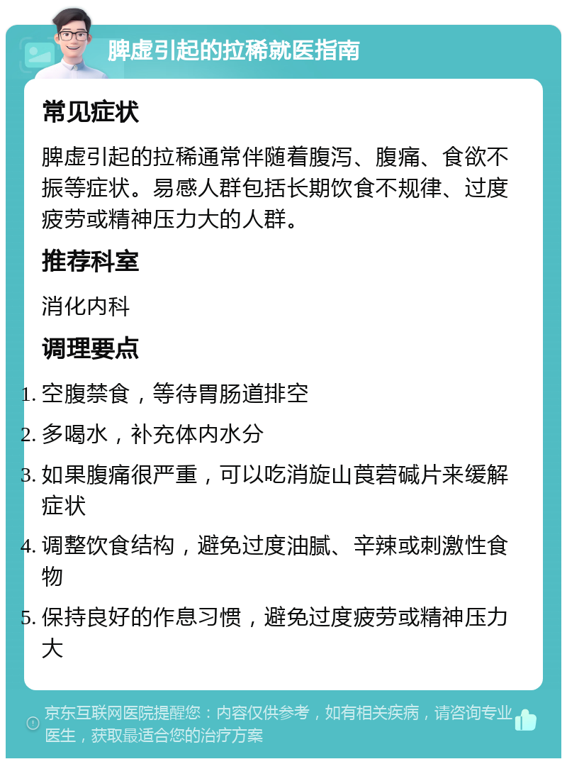 脾虚引起的拉稀就医指南 常见症状 脾虚引起的拉稀通常伴随着腹泻、腹痛、食欲不振等症状。易感人群包括长期饮食不规律、过度疲劳或精神压力大的人群。 推荐科室 消化内科 调理要点 空腹禁食，等待胃肠道排空 多喝水，补充体内水分 如果腹痛很严重，可以吃消旋山莨菪碱片来缓解症状 调整饮食结构，避免过度油腻、辛辣或刺激性食物 保持良好的作息习惯，避免过度疲劳或精神压力大