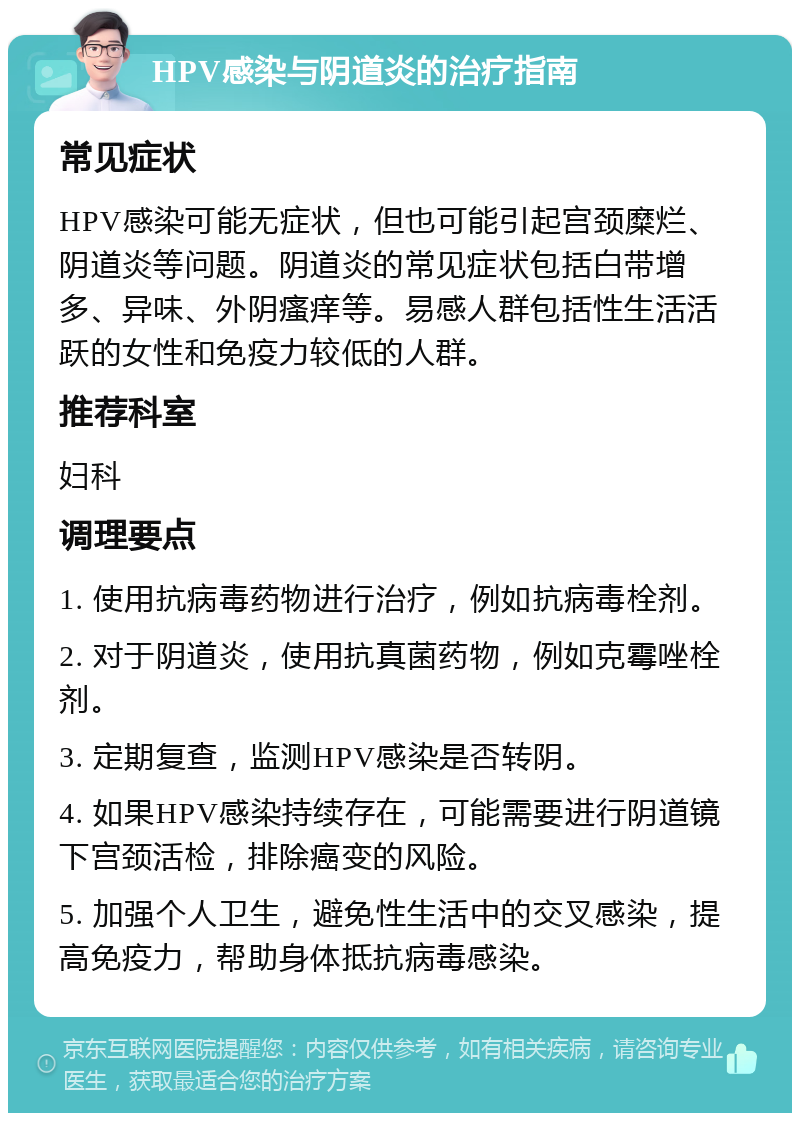 HPV感染与阴道炎的治疗指南 常见症状 HPV感染可能无症状，但也可能引起宫颈糜烂、阴道炎等问题。阴道炎的常见症状包括白带增多、异味、外阴瘙痒等。易感人群包括性生活活跃的女性和免疫力较低的人群。 推荐科室 妇科 调理要点 1. 使用抗病毒药物进行治疗，例如抗病毒栓剂。 2. 对于阴道炎，使用抗真菌药物，例如克霉唑栓剂。 3. 定期复查，监测HPV感染是否转阴。 4. 如果HPV感染持续存在，可能需要进行阴道镜下宫颈活检，排除癌变的风险。 5. 加强个人卫生，避免性生活中的交叉感染，提高免疫力，帮助身体抵抗病毒感染。