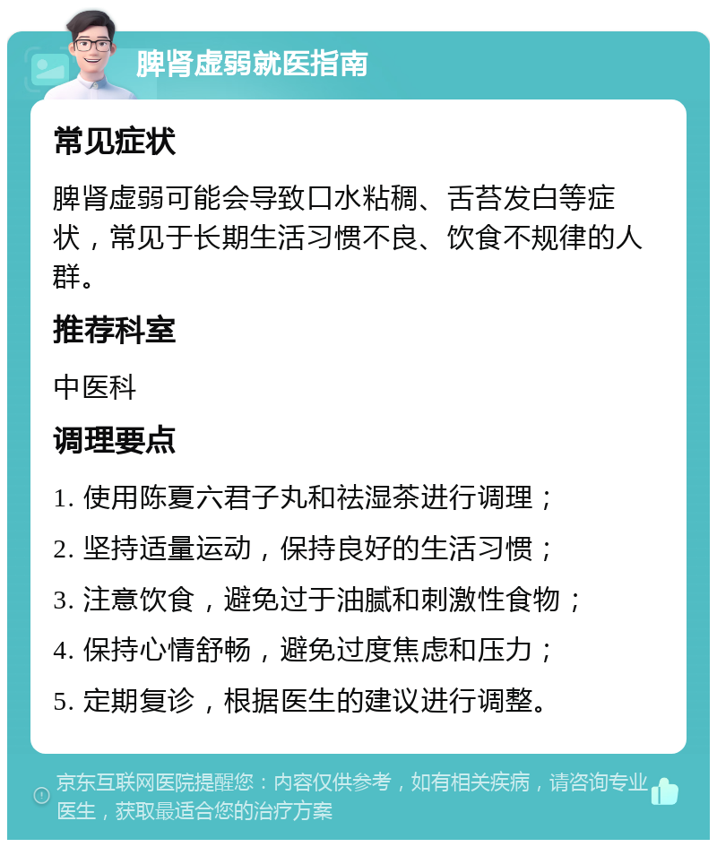 脾肾虚弱就医指南 常见症状 脾肾虚弱可能会导致口水粘稠、舌苔发白等症状，常见于长期生活习惯不良、饮食不规律的人群。 推荐科室 中医科 调理要点 1. 使用陈夏六君子丸和祛湿茶进行调理； 2. 坚持适量运动，保持良好的生活习惯； 3. 注意饮食，避免过于油腻和刺激性食物； 4. 保持心情舒畅，避免过度焦虑和压力； 5. 定期复诊，根据医生的建议进行调整。