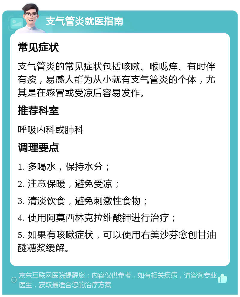 支气管炎就医指南 常见症状 支气管炎的常见症状包括咳嗽、喉咙痒、有时伴有痰，易感人群为从小就有支气管炎的个体，尤其是在感冒或受凉后容易发作。 推荐科室 呼吸内科或肺科 调理要点 1. 多喝水，保持水分； 2. 注意保暖，避免受凉； 3. 清淡饮食，避免刺激性食物； 4. 使用阿莫西林克拉维酸钾进行治疗； 5. 如果有咳嗽症状，可以使用右美沙芬愈创甘油醚糖浆缓解。