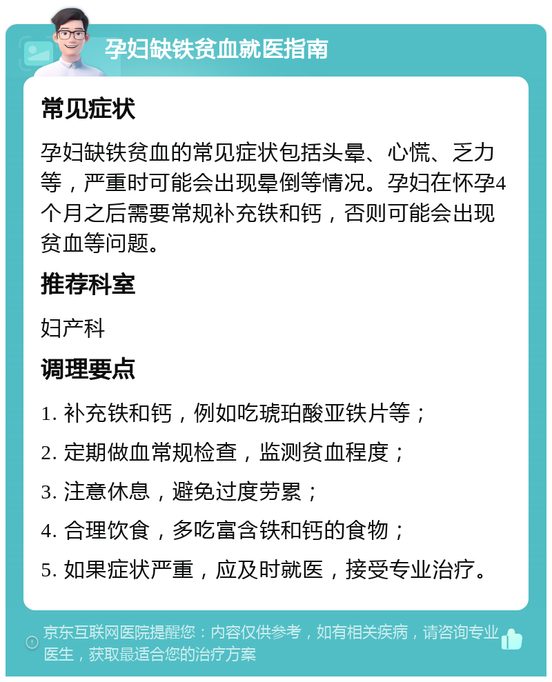 孕妇缺铁贫血就医指南 常见症状 孕妇缺铁贫血的常见症状包括头晕、心慌、乏力等，严重时可能会出现晕倒等情况。孕妇在怀孕4个月之后需要常规补充铁和钙，否则可能会出现贫血等问题。 推荐科室 妇产科 调理要点 1. 补充铁和钙，例如吃琥珀酸亚铁片等； 2. 定期做血常规检查，监测贫血程度； 3. 注意休息，避免过度劳累； 4. 合理饮食，多吃富含铁和钙的食物； 5. 如果症状严重，应及时就医，接受专业治疗。