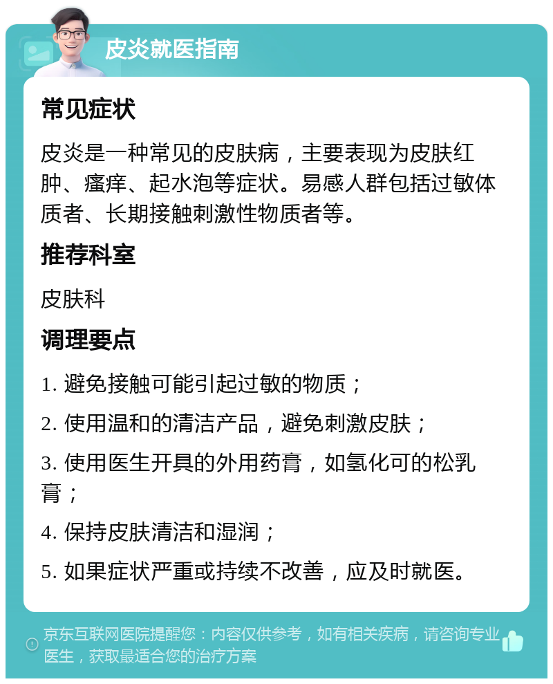 皮炎就医指南 常见症状 皮炎是一种常见的皮肤病，主要表现为皮肤红肿、瘙痒、起水泡等症状。易感人群包括过敏体质者、长期接触刺激性物质者等。 推荐科室 皮肤科 调理要点 1. 避免接触可能引起过敏的物质； 2. 使用温和的清洁产品，避免刺激皮肤； 3. 使用医生开具的外用药膏，如氢化可的松乳膏； 4. 保持皮肤清洁和湿润； 5. 如果症状严重或持续不改善，应及时就医。