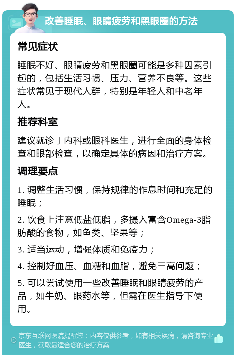 改善睡眠、眼睛疲劳和黑眼圈的方法 常见症状 睡眠不好、眼睛疲劳和黑眼圈可能是多种因素引起的，包括生活习惯、压力、营养不良等。这些症状常见于现代人群，特别是年轻人和中老年人。 推荐科室 建议就诊于内科或眼科医生，进行全面的身体检查和眼部检查，以确定具体的病因和治疗方案。 调理要点 1. 调整生活习惯，保持规律的作息时间和充足的睡眠； 2. 饮食上注意低盐低脂，多摄入富含Omega-3脂肪酸的食物，如鱼类、坚果等； 3. 适当运动，增强体质和免疫力； 4. 控制好血压、血糖和血脂，避免三高问题； 5. 可以尝试使用一些改善睡眠和眼睛疲劳的产品，如牛奶、眼药水等，但需在医生指导下使用。