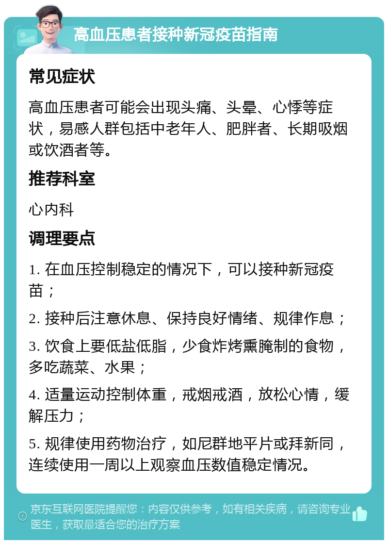 高血压患者接种新冠疫苗指南 常见症状 高血压患者可能会出现头痛、头晕、心悸等症状，易感人群包括中老年人、肥胖者、长期吸烟或饮酒者等。 推荐科室 心内科 调理要点 1. 在血压控制稳定的情况下，可以接种新冠疫苗； 2. 接种后注意休息、保持良好情绪、规律作息； 3. 饮食上要低盐低脂，少食炸烤熏腌制的食物，多吃蔬菜、水果； 4. 适量运动控制体重，戒烟戒酒，放松心情，缓解压力； 5. 规律使用药物治疗，如尼群地平片或拜新同，连续使用一周以上观察血压数值稳定情况。