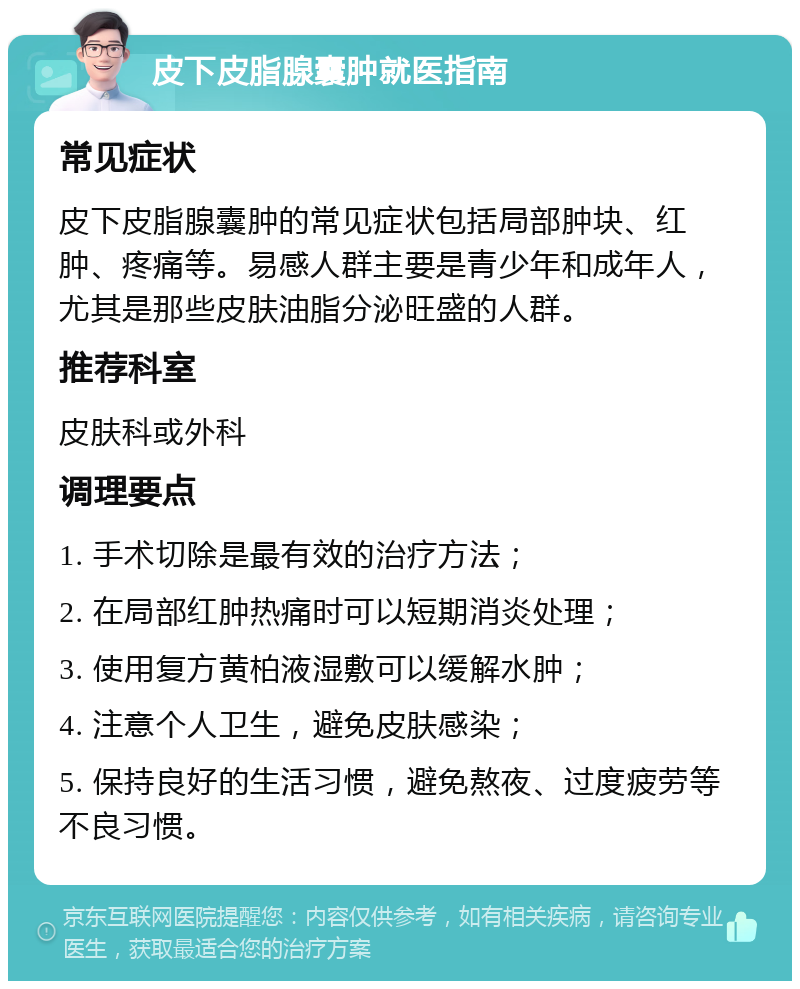 皮下皮脂腺囊肿就医指南 常见症状 皮下皮脂腺囊肿的常见症状包括局部肿块、红肿、疼痛等。易感人群主要是青少年和成年人，尤其是那些皮肤油脂分泌旺盛的人群。 推荐科室 皮肤科或外科 调理要点 1. 手术切除是最有效的治疗方法； 2. 在局部红肿热痛时可以短期消炎处理； 3. 使用复方黄柏液湿敷可以缓解水肿； 4. 注意个人卫生，避免皮肤感染； 5. 保持良好的生活习惯，避免熬夜、过度疲劳等不良习惯。