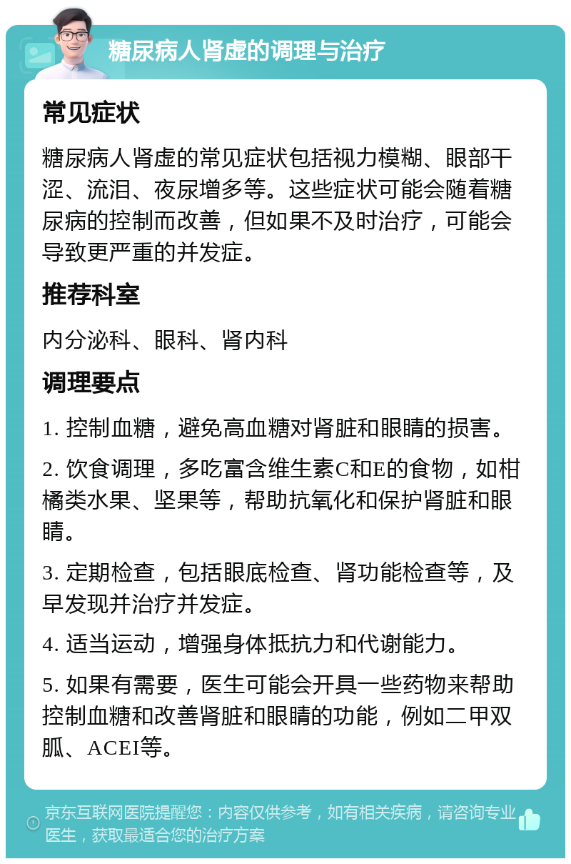 糖尿病人肾虚的调理与治疗 常见症状 糖尿病人肾虚的常见症状包括视力模糊、眼部干涩、流泪、夜尿增多等。这些症状可能会随着糖尿病的控制而改善，但如果不及时治疗，可能会导致更严重的并发症。 推荐科室 内分泌科、眼科、肾内科 调理要点 1. 控制血糖，避免高血糖对肾脏和眼睛的损害。 2. 饮食调理，多吃富含维生素C和E的食物，如柑橘类水果、坚果等，帮助抗氧化和保护肾脏和眼睛。 3. 定期检查，包括眼底检查、肾功能检查等，及早发现并治疗并发症。 4. 适当运动，增强身体抵抗力和代谢能力。 5. 如果有需要，医生可能会开具一些药物来帮助控制血糖和改善肾脏和眼睛的功能，例如二甲双胍、ACEI等。