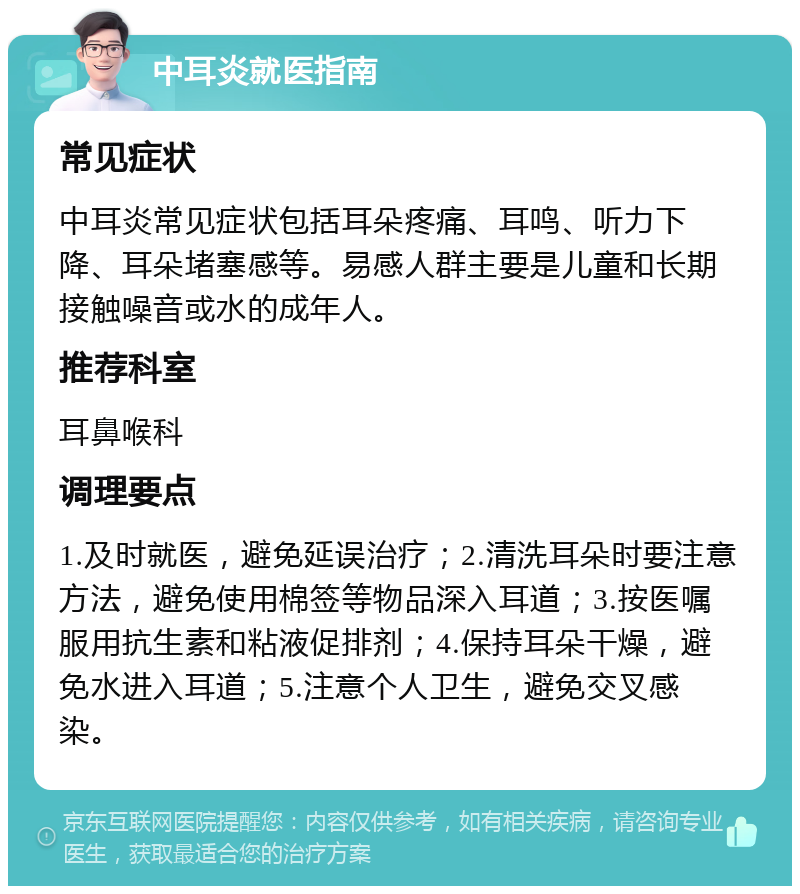 中耳炎就医指南 常见症状 中耳炎常见症状包括耳朵疼痛、耳鸣、听力下降、耳朵堵塞感等。易感人群主要是儿童和长期接触噪音或水的成年人。 推荐科室 耳鼻喉科 调理要点 1.及时就医，避免延误治疗；2.清洗耳朵时要注意方法，避免使用棉签等物品深入耳道；3.按医嘱服用抗生素和粘液促排剂；4.保持耳朵干燥，避免水进入耳道；5.注意个人卫生，避免交叉感染。