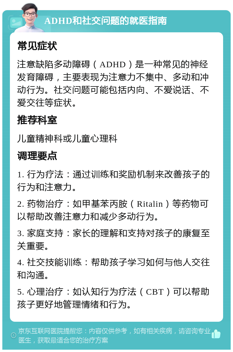 ADHD和社交问题的就医指南 常见症状 注意缺陷多动障碍（ADHD）是一种常见的神经发育障碍，主要表现为注意力不集中、多动和冲动行为。社交问题可能包括内向、不爱说话、不爱交往等症状。 推荐科室 儿童精神科或儿童心理科 调理要点 1. 行为疗法：通过训练和奖励机制来改善孩子的行为和注意力。 2. 药物治疗：如甲基苯丙胺（Ritalin）等药物可以帮助改善注意力和减少多动行为。 3. 家庭支持：家长的理解和支持对孩子的康复至关重要。 4. 社交技能训练：帮助孩子学习如何与他人交往和沟通。 5. 心理治疗：如认知行为疗法（CBT）可以帮助孩子更好地管理情绪和行为。