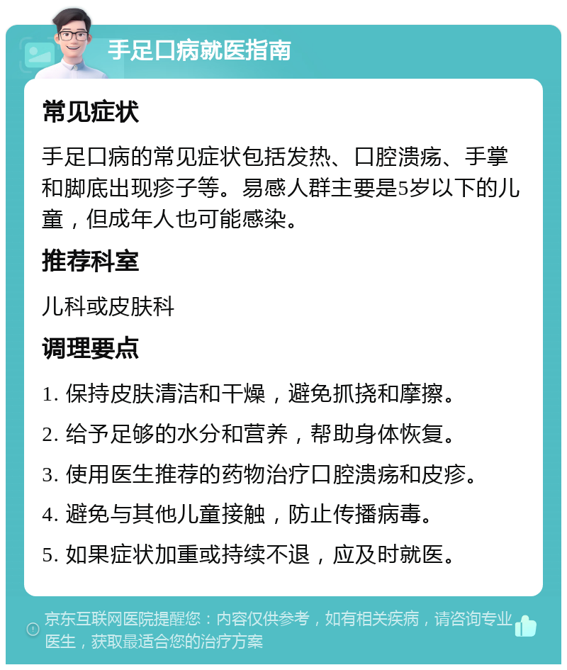 手足口病就医指南 常见症状 手足口病的常见症状包括发热、口腔溃疡、手掌和脚底出现疹子等。易感人群主要是5岁以下的儿童，但成年人也可能感染。 推荐科室 儿科或皮肤科 调理要点 1. 保持皮肤清洁和干燥，避免抓挠和摩擦。 2. 给予足够的水分和营养，帮助身体恢复。 3. 使用医生推荐的药物治疗口腔溃疡和皮疹。 4. 避免与其他儿童接触，防止传播病毒。 5. 如果症状加重或持续不退，应及时就医。