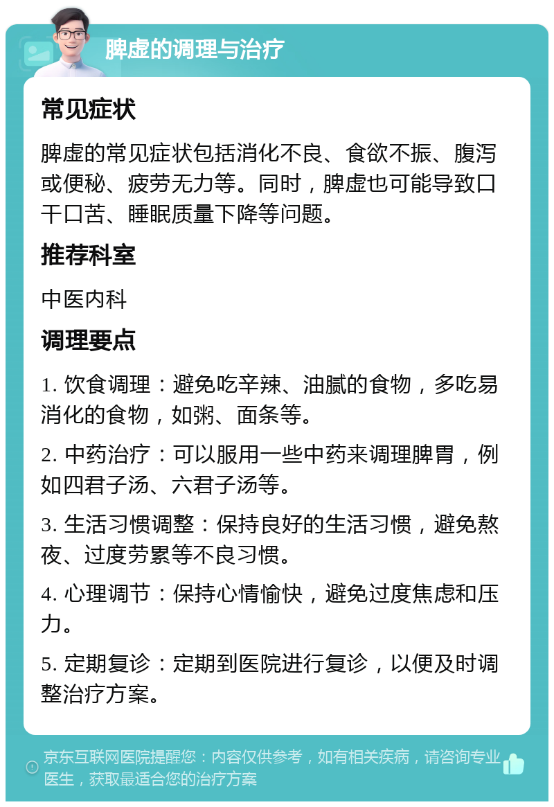 脾虚的调理与治疗 常见症状 脾虚的常见症状包括消化不良、食欲不振、腹泻或便秘、疲劳无力等。同时，脾虚也可能导致口干口苦、睡眠质量下降等问题。 推荐科室 中医内科 调理要点 1. 饮食调理：避免吃辛辣、油腻的食物，多吃易消化的食物，如粥、面条等。 2. 中药治疗：可以服用一些中药来调理脾胃，例如四君子汤、六君子汤等。 3. 生活习惯调整：保持良好的生活习惯，避免熬夜、过度劳累等不良习惯。 4. 心理调节：保持心情愉快，避免过度焦虑和压力。 5. 定期复诊：定期到医院进行复诊，以便及时调整治疗方案。