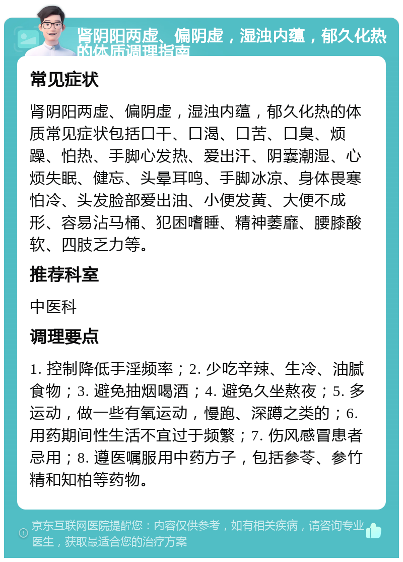 肾阴阳两虚、偏阴虚，湿浊内蕴，郁久化热的体质调理指南 常见症状 肾阴阳两虚、偏阴虚，湿浊内蕴，郁久化热的体质常见症状包括口干、口渴、口苦、口臭、烦躁、怕热、手脚心发热、爱出汗、阴囊潮湿、心烦失眠、健忘、头晕耳鸣、手脚冰凉、身体畏寒怕冷、头发脸部爱出油、小便发黄、大便不成形、容易沾马桶、犯困嗜睡、精神萎靡、腰膝酸软、四肢乏力等。 推荐科室 中医科 调理要点 1. 控制降低手淫频率；2. 少吃辛辣、生冷、油腻食物；3. 避免抽烟喝酒；4. 避免久坐熬夜；5. 多运动，做一些有氧运动，慢跑、深蹲之类的；6. 用药期间性生活不宜过于频繁；7. 伤风感冒患者忌用；8. 遵医嘱服用中药方子，包括参苓、参竹精和知柏等药物。