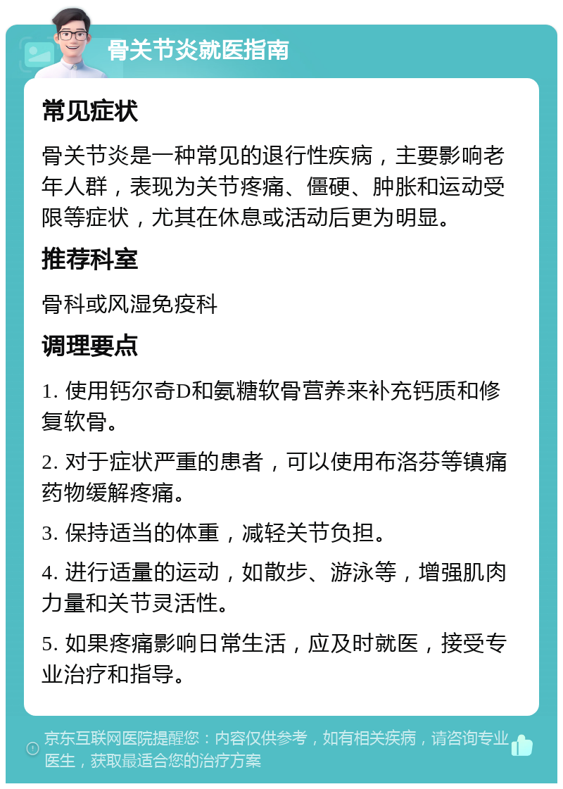 骨关节炎就医指南 常见症状 骨关节炎是一种常见的退行性疾病，主要影响老年人群，表现为关节疼痛、僵硬、肿胀和运动受限等症状，尤其在休息或活动后更为明显。 推荐科室 骨科或风湿免疫科 调理要点 1. 使用钙尔奇D和氨糖软骨营养来补充钙质和修复软骨。 2. 对于症状严重的患者，可以使用布洛芬等镇痛药物缓解疼痛。 3. 保持适当的体重，减轻关节负担。 4. 进行适量的运动，如散步、游泳等，增强肌肉力量和关节灵活性。 5. 如果疼痛影响日常生活，应及时就医，接受专业治疗和指导。