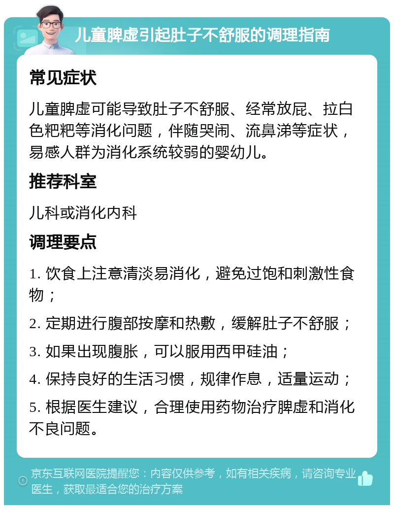 儿童脾虚引起肚子不舒服的调理指南 常见症状 儿童脾虚可能导致肚子不舒服、经常放屁、拉白色粑粑等消化问题，伴随哭闹、流鼻涕等症状，易感人群为消化系统较弱的婴幼儿。 推荐科室 儿科或消化内科 调理要点 1. 饮食上注意清淡易消化，避免过饱和刺激性食物； 2. 定期进行腹部按摩和热敷，缓解肚子不舒服； 3. 如果出现腹胀，可以服用西甲硅油； 4. 保持良好的生活习惯，规律作息，适量运动； 5. 根据医生建议，合理使用药物治疗脾虚和消化不良问题。