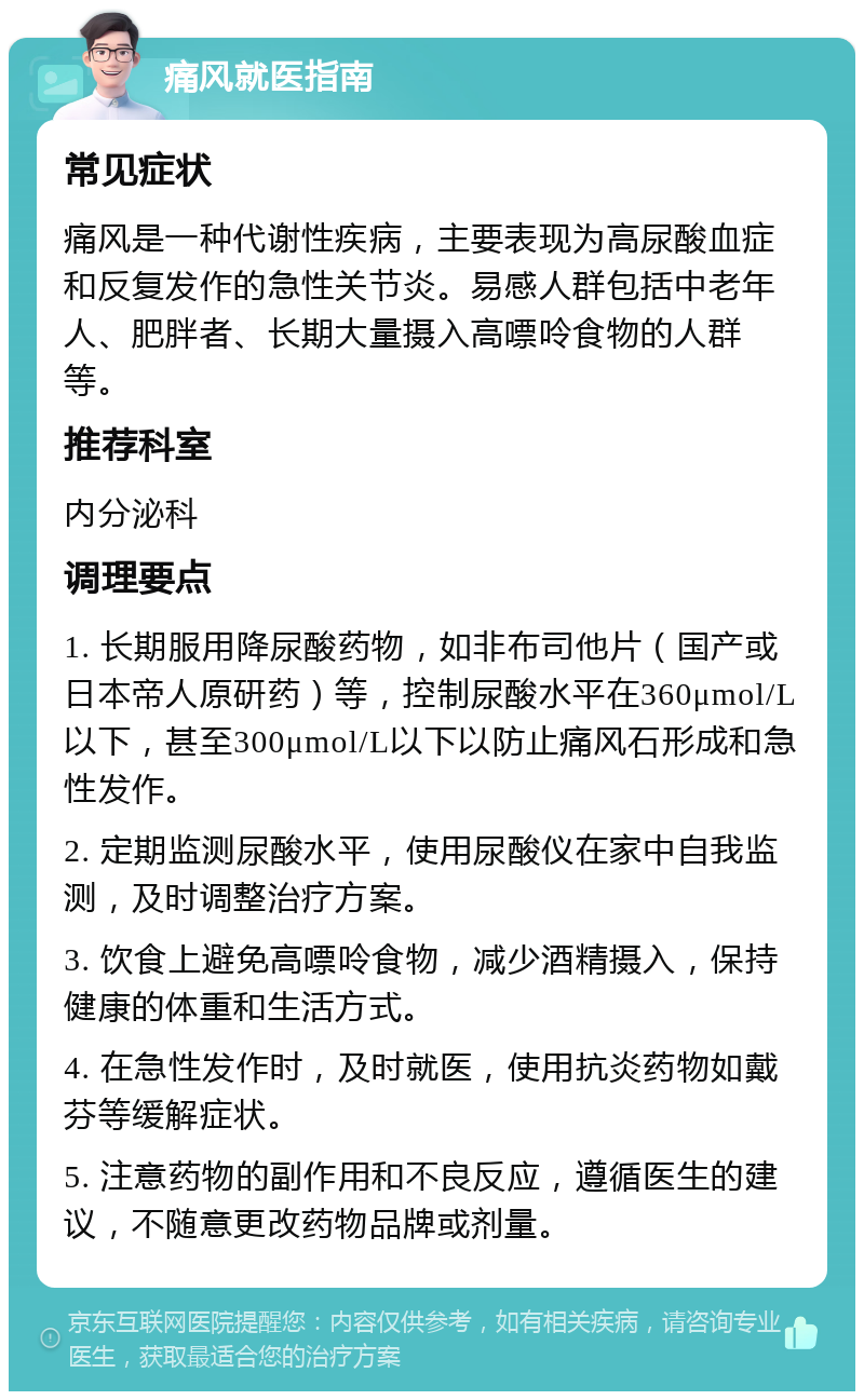 痛风就医指南 常见症状 痛风是一种代谢性疾病，主要表现为高尿酸血症和反复发作的急性关节炎。易感人群包括中老年人、肥胖者、长期大量摄入高嘌呤食物的人群等。 推荐科室 内分泌科 调理要点 1. 长期服用降尿酸药物，如非布司他片（国产或日本帝人原研药）等，控制尿酸水平在360μmol/L以下，甚至300μmol/L以下以防止痛风石形成和急性发作。 2. 定期监测尿酸水平，使用尿酸仪在家中自我监测，及时调整治疗方案。 3. 饮食上避免高嘌呤食物，减少酒精摄入，保持健康的体重和生活方式。 4. 在急性发作时，及时就医，使用抗炎药物如戴芬等缓解症状。 5. 注意药物的副作用和不良反应，遵循医生的建议，不随意更改药物品牌或剂量。