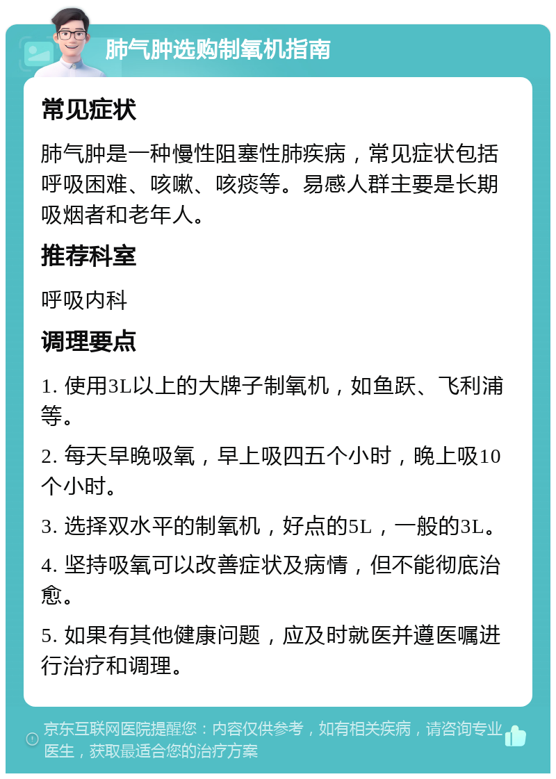 肺气肿选购制氧机指南 常见症状 肺气肿是一种慢性阻塞性肺疾病，常见症状包括呼吸困难、咳嗽、咳痰等。易感人群主要是长期吸烟者和老年人。 推荐科室 呼吸内科 调理要点 1. 使用3L以上的大牌子制氧机，如鱼跃、飞利浦等。 2. 每天早晚吸氧，早上吸四五个小时，晚上吸10个小时。 3. 选择双水平的制氧机，好点的5L，一般的3L。 4. 坚持吸氧可以改善症状及病情，但不能彻底治愈。 5. 如果有其他健康问题，应及时就医并遵医嘱进行治疗和调理。