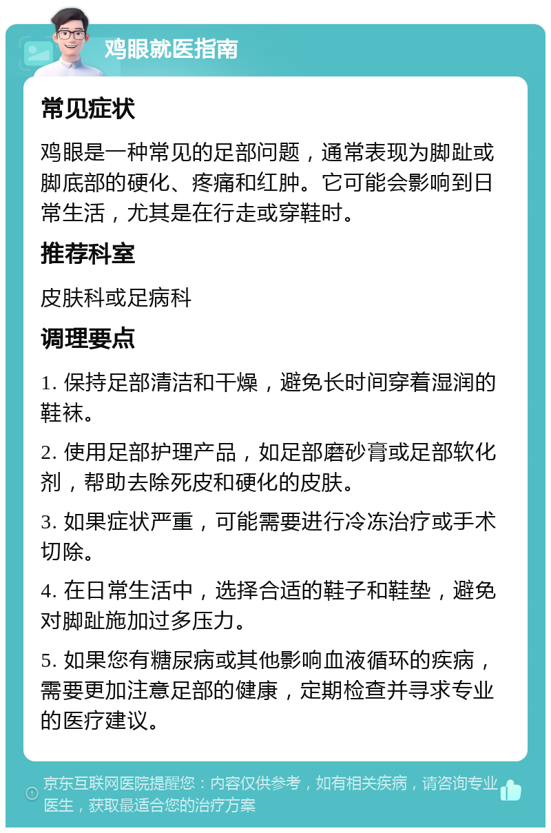 鸡眼就医指南 常见症状 鸡眼是一种常见的足部问题，通常表现为脚趾或脚底部的硬化、疼痛和红肿。它可能会影响到日常生活，尤其是在行走或穿鞋时。 推荐科室 皮肤科或足病科 调理要点 1. 保持足部清洁和干燥，避免长时间穿着湿润的鞋袜。 2. 使用足部护理产品，如足部磨砂膏或足部软化剂，帮助去除死皮和硬化的皮肤。 3. 如果症状严重，可能需要进行冷冻治疗或手术切除。 4. 在日常生活中，选择合适的鞋子和鞋垫，避免对脚趾施加过多压力。 5. 如果您有糖尿病或其他影响血液循环的疾病，需要更加注意足部的健康，定期检查并寻求专业的医疗建议。