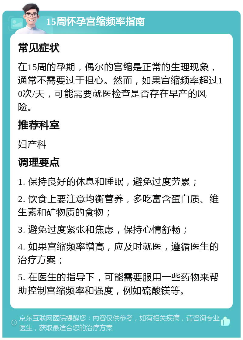 15周怀孕宫缩频率指南 常见症状 在15周的孕期，偶尔的宫缩是正常的生理现象，通常不需要过于担心。然而，如果宫缩频率超过10次/天，可能需要就医检查是否存在早产的风险。 推荐科室 妇产科 调理要点 1. 保持良好的休息和睡眠，避免过度劳累； 2. 饮食上要注意均衡营养，多吃富含蛋白质、维生素和矿物质的食物； 3. 避免过度紧张和焦虑，保持心情舒畅； 4. 如果宫缩频率增高，应及时就医，遵循医生的治疗方案； 5. 在医生的指导下，可能需要服用一些药物来帮助控制宫缩频率和强度，例如硫酸镁等。