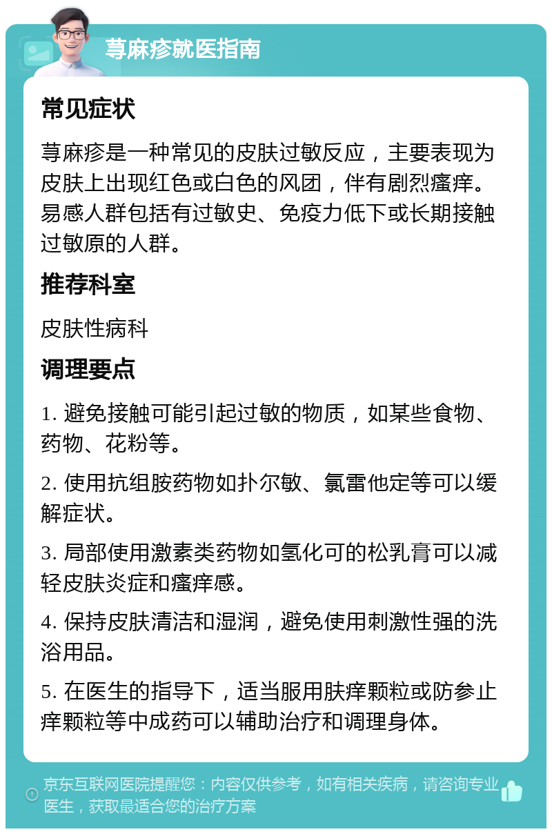 荨麻疹就医指南 常见症状 荨麻疹是一种常见的皮肤过敏反应，主要表现为皮肤上出现红色或白色的风团，伴有剧烈瘙痒。易感人群包括有过敏史、免疫力低下或长期接触过敏原的人群。 推荐科室 皮肤性病科 调理要点 1. 避免接触可能引起过敏的物质，如某些食物、药物、花粉等。 2. 使用抗组胺药物如扑尔敏、氯雷他定等可以缓解症状。 3. 局部使用激素类药物如氢化可的松乳膏可以减轻皮肤炎症和瘙痒感。 4. 保持皮肤清洁和湿润，避免使用刺激性强的洗浴用品。 5. 在医生的指导下，适当服用肤痒颗粒或防参止痒颗粒等中成药可以辅助治疗和调理身体。