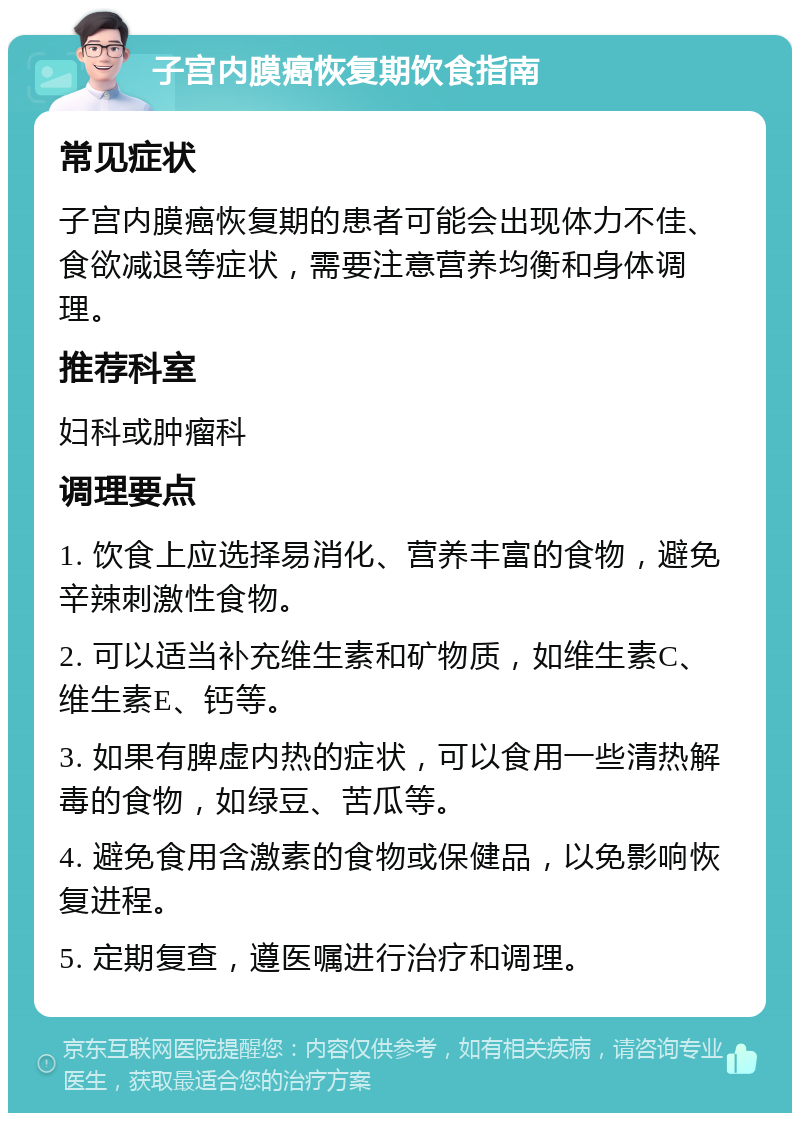 子宫内膜癌恢复期饮食指南 常见症状 子宫内膜癌恢复期的患者可能会出现体力不佳、食欲减退等症状，需要注意营养均衡和身体调理。 推荐科室 妇科或肿瘤科 调理要点 1. 饮食上应选择易消化、营养丰富的食物，避免辛辣刺激性食物。 2. 可以适当补充维生素和矿物质，如维生素C、维生素E、钙等。 3. 如果有脾虚内热的症状，可以食用一些清热解毒的食物，如绿豆、苦瓜等。 4. 避免食用含激素的食物或保健品，以免影响恢复进程。 5. 定期复查，遵医嘱进行治疗和调理。