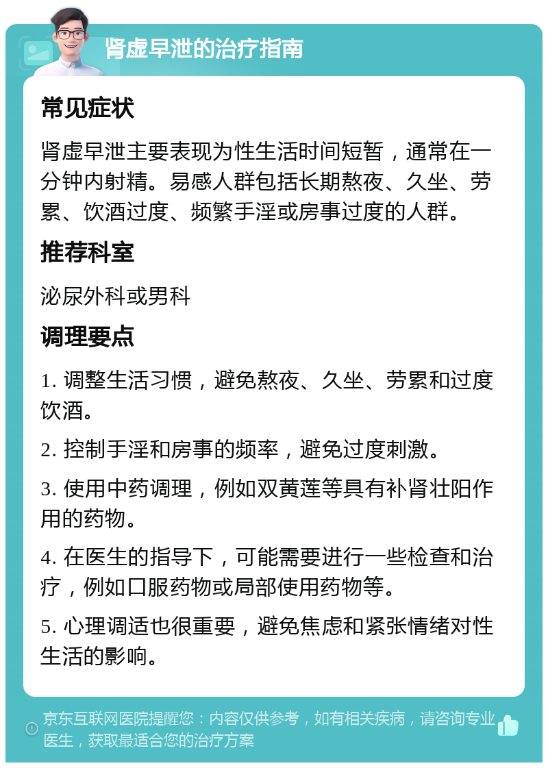 肾虚早泄的治疗指南 常见症状 肾虚早泄主要表现为性生活时间短暂，通常在一分钟内射精。易感人群包括长期熬夜、久坐、劳累、饮酒过度、频繁手淫或房事过度的人群。 推荐科室 泌尿外科或男科 调理要点 1. 调整生活习惯，避免熬夜、久坐、劳累和过度饮酒。 2. 控制手淫和房事的频率，避免过度刺激。 3. 使用中药调理，例如双黄莲等具有补肾壮阳作用的药物。 4. 在医生的指导下，可能需要进行一些检查和治疗，例如口服药物或局部使用药物等。 5. 心理调适也很重要，避免焦虑和紧张情绪对性生活的影响。