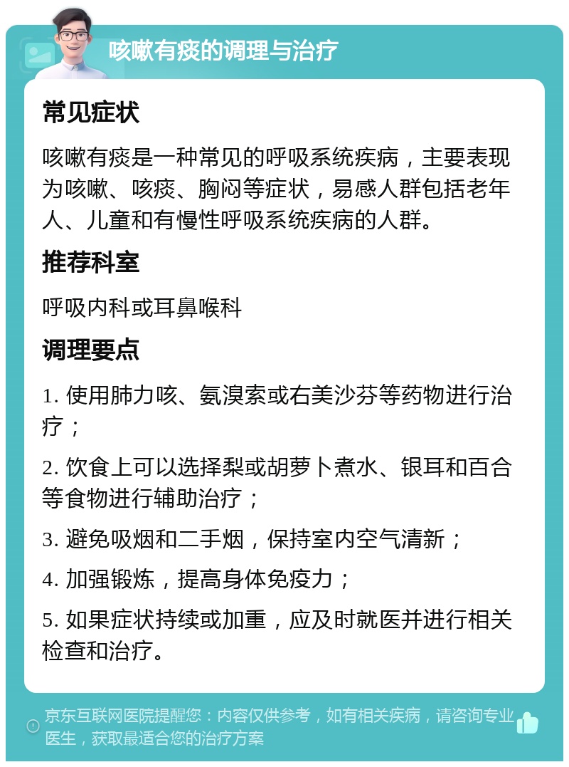 咳嗽有痰的调理与治疗 常见症状 咳嗽有痰是一种常见的呼吸系统疾病，主要表现为咳嗽、咳痰、胸闷等症状，易感人群包括老年人、儿童和有慢性呼吸系统疾病的人群。 推荐科室 呼吸内科或耳鼻喉科 调理要点 1. 使用肺力咳、氨溴索或右美沙芬等药物进行治疗； 2. 饮食上可以选择梨或胡萝卜煮水、银耳和百合等食物进行辅助治疗； 3. 避免吸烟和二手烟，保持室内空气清新； 4. 加强锻炼，提高身体免疫力； 5. 如果症状持续或加重，应及时就医并进行相关检查和治疗。