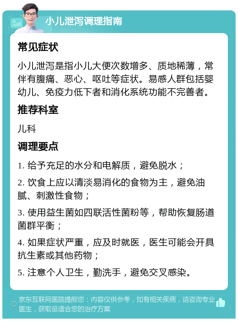 小儿泄泻调理指南 常见症状 小儿泄泻是指小儿大便次数增多、质地稀薄，常伴有腹痛、恶心、呕吐等症状。易感人群包括婴幼儿、免疫力低下者和消化系统功能不完善者。 推荐科室 儿科 调理要点 1. 给予充足的水分和电解质，避免脱水； 2. 饮食上应以清淡易消化的食物为主，避免油腻、刺激性食物； 3. 使用益生菌如四联活性菌粉等，帮助恢复肠道菌群平衡； 4. 如果症状严重，应及时就医，医生可能会开具抗生素或其他药物； 5. 注意个人卫生，勤洗手，避免交叉感染。