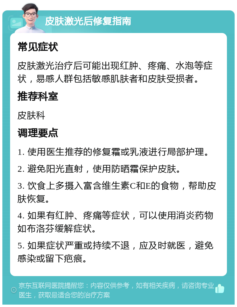 皮肤激光后修复指南 常见症状 皮肤激光治疗后可能出现红肿、疼痛、水泡等症状，易感人群包括敏感肌肤者和皮肤受损者。 推荐科室 皮肤科 调理要点 1. 使用医生推荐的修复霜或乳液进行局部护理。 2. 避免阳光直射，使用防晒霜保护皮肤。 3. 饮食上多摄入富含维生素C和E的食物，帮助皮肤恢复。 4. 如果有红肿、疼痛等症状，可以使用消炎药物如布洛芬缓解症状。 5. 如果症状严重或持续不退，应及时就医，避免感染或留下疤痕。