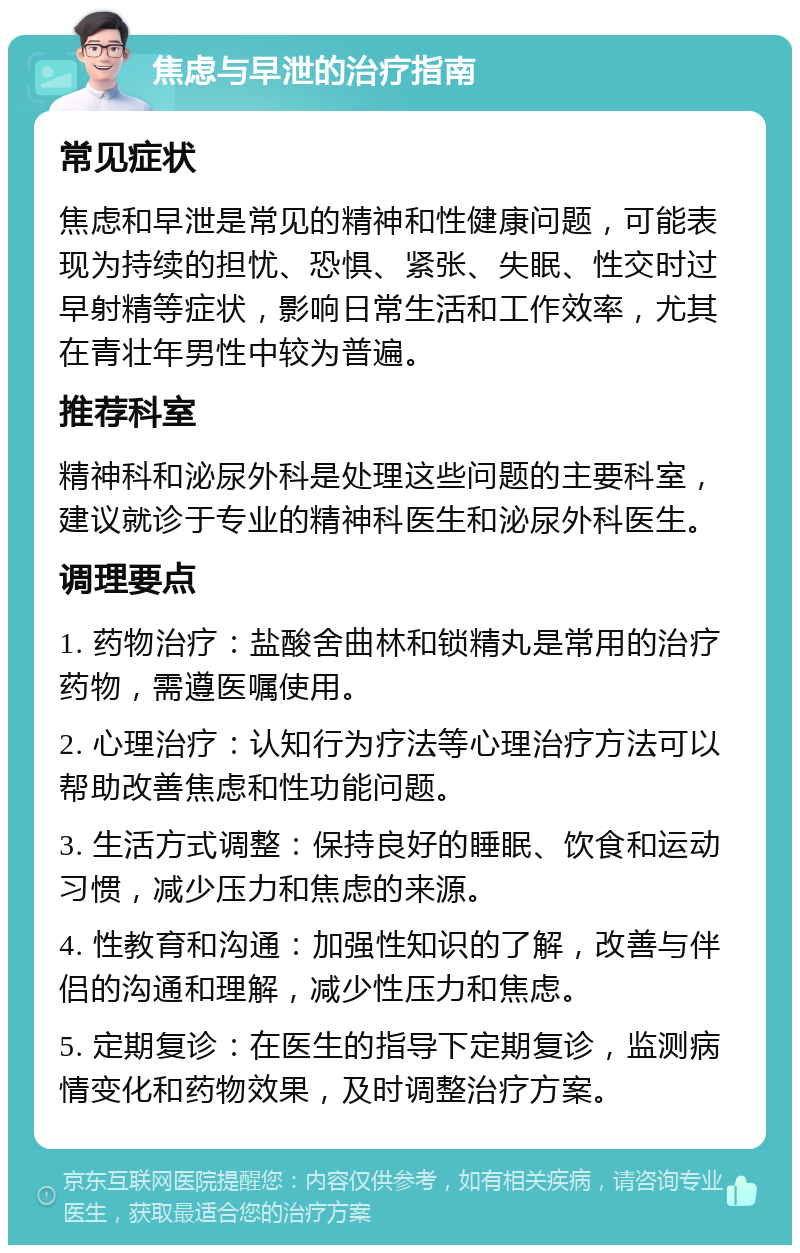 焦虑与早泄的治疗指南 常见症状 焦虑和早泄是常见的精神和性健康问题，可能表现为持续的担忧、恐惧、紧张、失眠、性交时过早射精等症状，影响日常生活和工作效率，尤其在青壮年男性中较为普遍。 推荐科室 精神科和泌尿外科是处理这些问题的主要科室，建议就诊于专业的精神科医生和泌尿外科医生。 调理要点 1. 药物治疗：盐酸舍曲林和锁精丸是常用的治疗药物，需遵医嘱使用。 2. 心理治疗：认知行为疗法等心理治疗方法可以帮助改善焦虑和性功能问题。 3. 生活方式调整：保持良好的睡眠、饮食和运动习惯，减少压力和焦虑的来源。 4. 性教育和沟通：加强性知识的了解，改善与伴侣的沟通和理解，减少性压力和焦虑。 5. 定期复诊：在医生的指导下定期复诊，监测病情变化和药物效果，及时调整治疗方案。