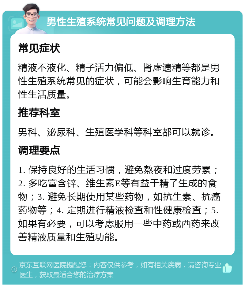 男性生殖系统常见问题及调理方法 常见症状 精液不液化、精子活力偏低、肾虚遗精等都是男性生殖系统常见的症状，可能会影响生育能力和性生活质量。 推荐科室 男科、泌尿科、生殖医学科等科室都可以就诊。 调理要点 1. 保持良好的生活习惯，避免熬夜和过度劳累；2. 多吃富含锌、维生素E等有益于精子生成的食物；3. 避免长期使用某些药物，如抗生素、抗癌药物等；4. 定期进行精液检查和性健康检查；5. 如果有必要，可以考虑服用一些中药或西药来改善精液质量和生殖功能。