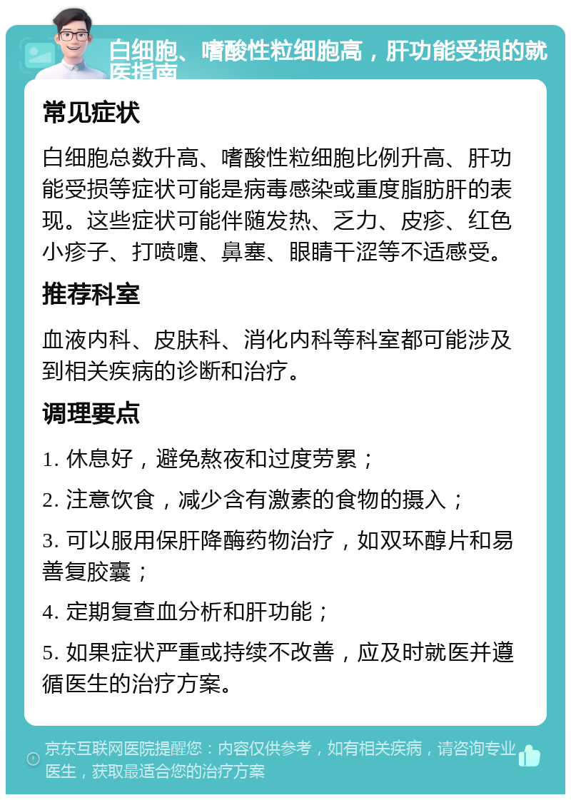 白细胞、嗜酸性粒细胞高，肝功能受损的就医指南 常见症状 白细胞总数升高、嗜酸性粒细胞比例升高、肝功能受损等症状可能是病毒感染或重度脂肪肝的表现。这些症状可能伴随发热、乏力、皮疹、红色小疹子、打喷嚏、鼻塞、眼睛干涩等不适感受。 推荐科室 血液内科、皮肤科、消化内科等科室都可能涉及到相关疾病的诊断和治疗。 调理要点 1. 休息好，避免熬夜和过度劳累； 2. 注意饮食，减少含有激素的食物的摄入； 3. 可以服用保肝降酶药物治疗，如双环醇片和易善复胶囊； 4. 定期复查血分析和肝功能； 5. 如果症状严重或持续不改善，应及时就医并遵循医生的治疗方案。