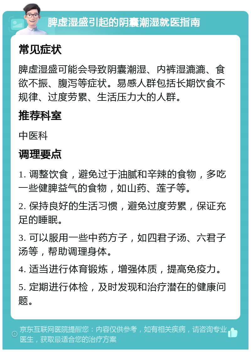 脾虚湿盛引起的阴囊潮湿就医指南 常见症状 脾虚湿盛可能会导致阴囊潮湿、内裤湿漉漉、食欲不振、腹泻等症状。易感人群包括长期饮食不规律、过度劳累、生活压力大的人群。 推荐科室 中医科 调理要点 1. 调整饮食，避免过于油腻和辛辣的食物，多吃一些健脾益气的食物，如山药、莲子等。 2. 保持良好的生活习惯，避免过度劳累，保证充足的睡眠。 3. 可以服用一些中药方子，如四君子汤、六君子汤等，帮助调理身体。 4. 适当进行体育锻炼，增强体质，提高免疫力。 5. 定期进行体检，及时发现和治疗潜在的健康问题。