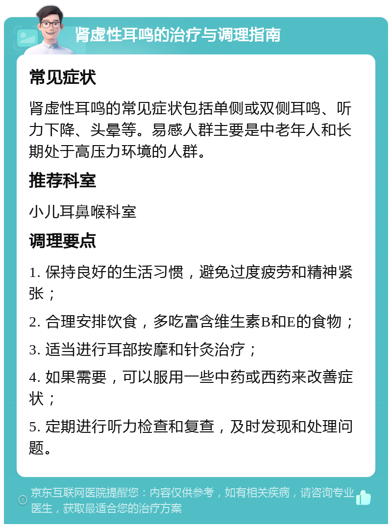 肾虚性耳鸣的治疗与调理指南 常见症状 肾虚性耳鸣的常见症状包括单侧或双侧耳鸣、听力下降、头晕等。易感人群主要是中老年人和长期处于高压力环境的人群。 推荐科室 小儿耳鼻喉科室 调理要点 1. 保持良好的生活习惯，避免过度疲劳和精神紧张； 2. 合理安排饮食，多吃富含维生素B和E的食物； 3. 适当进行耳部按摩和针灸治疗； 4. 如果需要，可以服用一些中药或西药来改善症状； 5. 定期进行听力检查和复查，及时发现和处理问题。