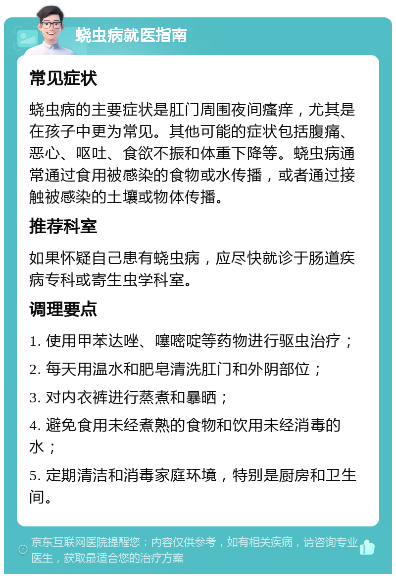 蛲虫病就医指南 常见症状 蛲虫病的主要症状是肛门周围夜间瘙痒，尤其是在孩子中更为常见。其他可能的症状包括腹痛、恶心、呕吐、食欲不振和体重下降等。蛲虫病通常通过食用被感染的食物或水传播，或者通过接触被感染的土壤或物体传播。 推荐科室 如果怀疑自己患有蛲虫病，应尽快就诊于肠道疾病专科或寄生虫学科室。 调理要点 1. 使用甲苯达唑、噻嘧啶等药物进行驱虫治疗； 2. 每天用温水和肥皂清洗肛门和外阴部位； 3. 对内衣裤进行蒸煮和暴晒； 4. 避免食用未经煮熟的食物和饮用未经消毒的水； 5. 定期清洁和消毒家庭环境，特别是厨房和卫生间。