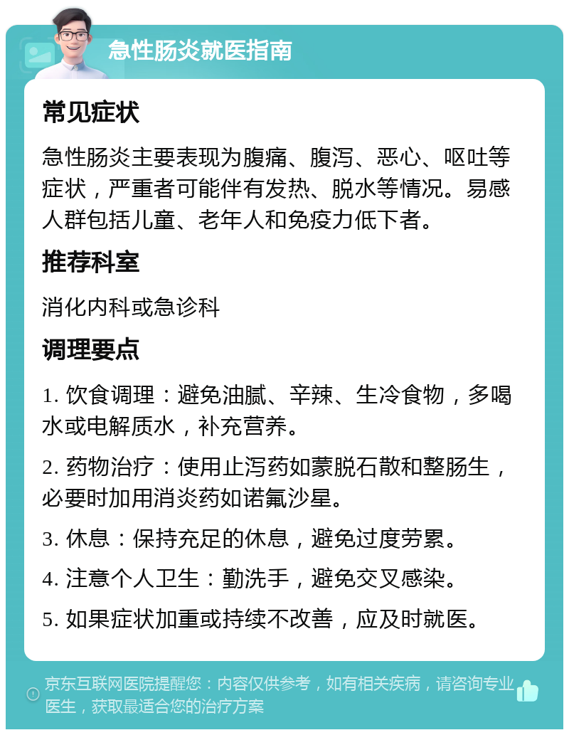 急性肠炎就医指南 常见症状 急性肠炎主要表现为腹痛、腹泻、恶心、呕吐等症状，严重者可能伴有发热、脱水等情况。易感人群包括儿童、老年人和免疫力低下者。 推荐科室 消化内科或急诊科 调理要点 1. 饮食调理：避免油腻、辛辣、生冷食物，多喝水或电解质水，补充营养。 2. 药物治疗：使用止泻药如蒙脱石散和整肠生，必要时加用消炎药如诺氟沙星。 3. 休息：保持充足的休息，避免过度劳累。 4. 注意个人卫生：勤洗手，避免交叉感染。 5. 如果症状加重或持续不改善，应及时就医。