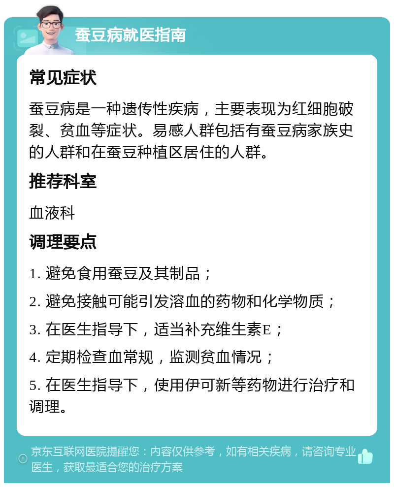 蚕豆病就医指南 常见症状 蚕豆病是一种遗传性疾病，主要表现为红细胞破裂、贫血等症状。易感人群包括有蚕豆病家族史的人群和在蚕豆种植区居住的人群。 推荐科室 血液科 调理要点 1. 避免食用蚕豆及其制品； 2. 避免接触可能引发溶血的药物和化学物质； 3. 在医生指导下，适当补充维生素E； 4. 定期检查血常规，监测贫血情况； 5. 在医生指导下，使用伊可新等药物进行治疗和调理。