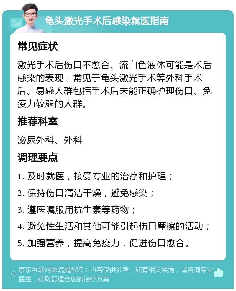 龟头激光手术后感染就医指南 常见症状 激光手术后伤口不愈合、流白色液体可能是术后感染的表现，常见于龟头激光手术等外科手术后。易感人群包括手术后未能正确护理伤口、免疫力较弱的人群。 推荐科室 泌尿外科、外科 调理要点 1. 及时就医，接受专业的治疗和护理； 2. 保持伤口清洁干燥，避免感染； 3. 遵医嘱服用抗生素等药物； 4. 避免性生活和其他可能引起伤口摩擦的活动； 5. 加强营养，提高免疫力，促进伤口愈合。