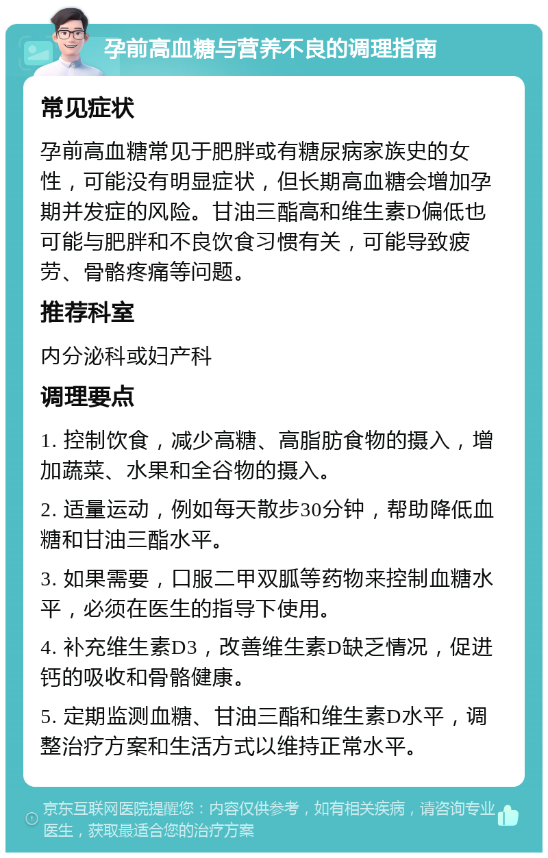 孕前高血糖与营养不良的调理指南 常见症状 孕前高血糖常见于肥胖或有糖尿病家族史的女性，可能没有明显症状，但长期高血糖会增加孕期并发症的风险。甘油三酯高和维生素D偏低也可能与肥胖和不良饮食习惯有关，可能导致疲劳、骨骼疼痛等问题。 推荐科室 内分泌科或妇产科 调理要点 1. 控制饮食，减少高糖、高脂肪食物的摄入，增加蔬菜、水果和全谷物的摄入。 2. 适量运动，例如每天散步30分钟，帮助降低血糖和甘油三酯水平。 3. 如果需要，口服二甲双胍等药物来控制血糖水平，必须在医生的指导下使用。 4. 补充维生素D3，改善维生素D缺乏情况，促进钙的吸收和骨骼健康。 5. 定期监测血糖、甘油三酯和维生素D水平，调整治疗方案和生活方式以维持正常水平。