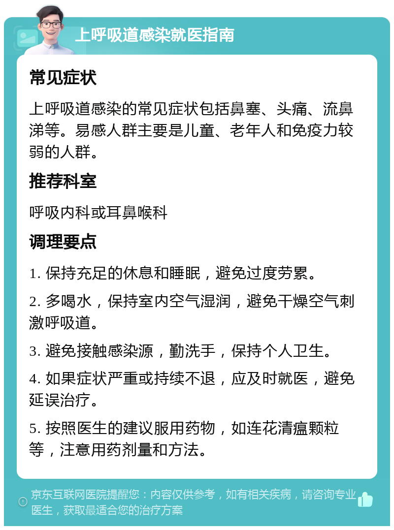 上呼吸道感染就医指南 常见症状 上呼吸道感染的常见症状包括鼻塞、头痛、流鼻涕等。易感人群主要是儿童、老年人和免疫力较弱的人群。 推荐科室 呼吸内科或耳鼻喉科 调理要点 1. 保持充足的休息和睡眠，避免过度劳累。 2. 多喝水，保持室内空气湿润，避免干燥空气刺激呼吸道。 3. 避免接触感染源，勤洗手，保持个人卫生。 4. 如果症状严重或持续不退，应及时就医，避免延误治疗。 5. 按照医生的建议服用药物，如连花清瘟颗粒等，注意用药剂量和方法。