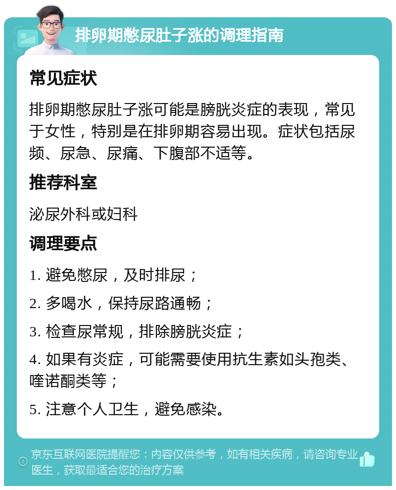 排卵期憋尿肚子涨的调理指南 常见症状 排卵期憋尿肚子涨可能是膀胱炎症的表现，常见于女性，特别是在排卵期容易出现。症状包括尿频、尿急、尿痛、下腹部不适等。 推荐科室 泌尿外科或妇科 调理要点 1. 避免憋尿，及时排尿； 2. 多喝水，保持尿路通畅； 3. 检查尿常规，排除膀胱炎症； 4. 如果有炎症，可能需要使用抗生素如头孢类、喹诺酮类等； 5. 注意个人卫生，避免感染。