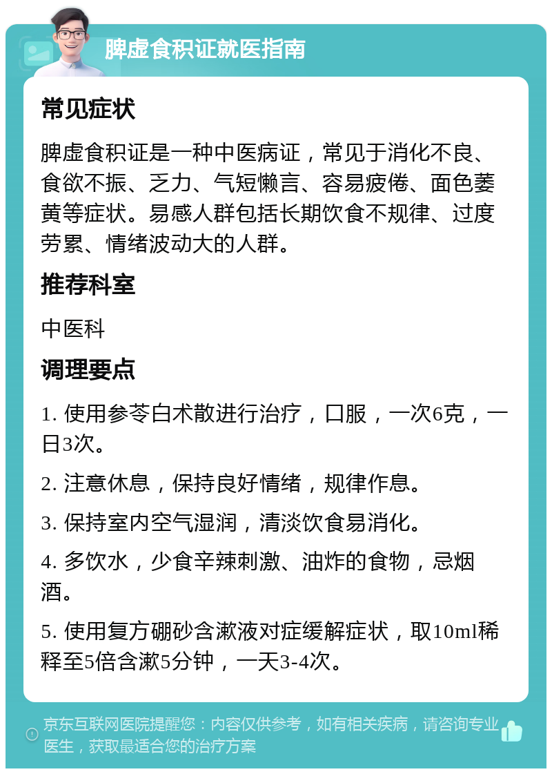 脾虚食积证就医指南 常见症状 脾虚食积证是一种中医病证，常见于消化不良、食欲不振、乏力、气短懒言、容易疲倦、面色萎黄等症状。易感人群包括长期饮食不规律、过度劳累、情绪波动大的人群。 推荐科室 中医科 调理要点 1. 使用参苓白术散进行治疗，口服，一次6克，一日3次。 2. 注意休息，保持良好情绪，规律作息。 3. 保持室内空气湿润，清淡饮食易消化。 4. 多饮水，少食辛辣刺激、油炸的食物，忌烟酒。 5. 使用复方硼砂含漱液对症缓解症状，取10ml稀释至5倍含漱5分钟，一天3-4次。