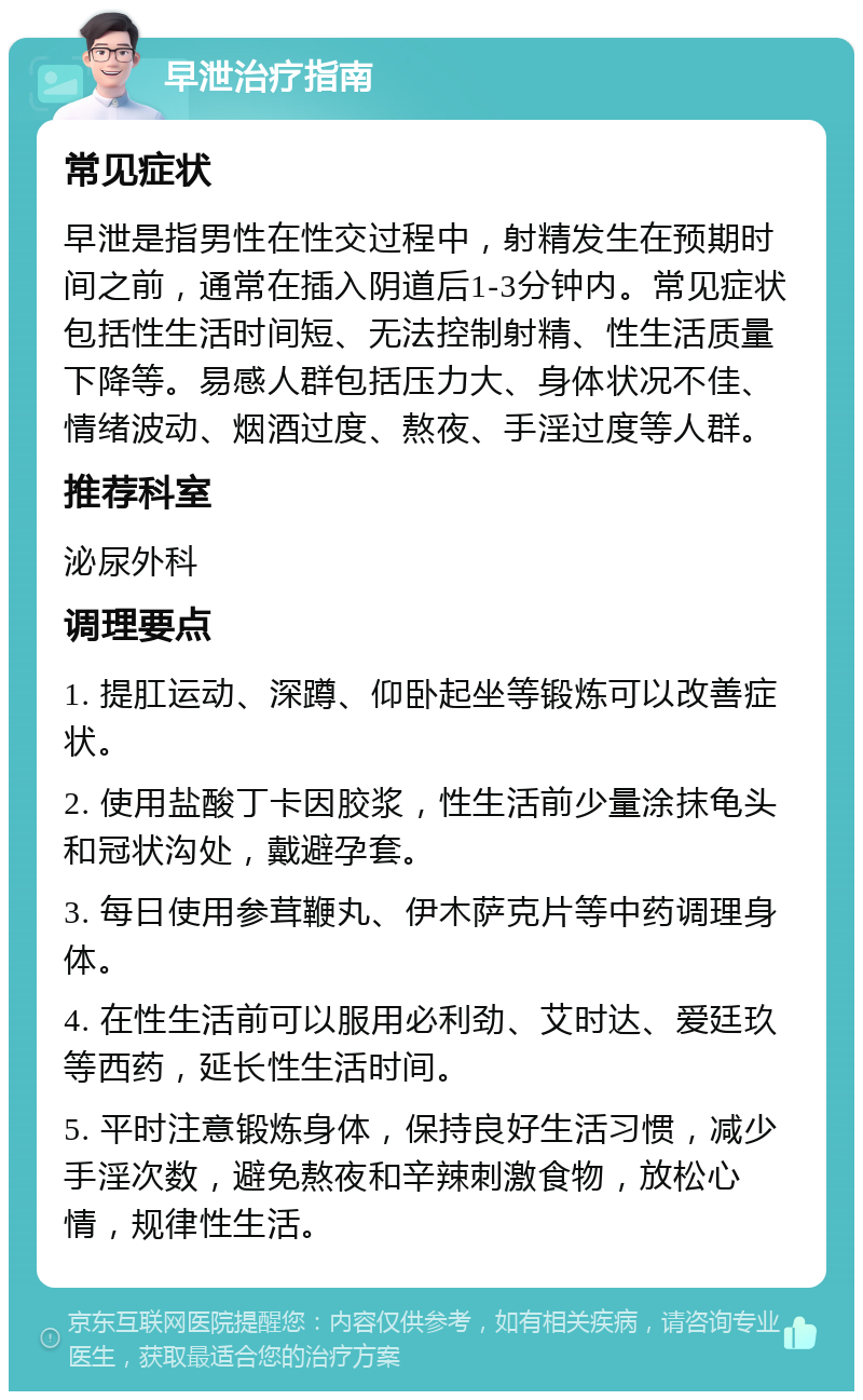 早泄治疗指南 常见症状 早泄是指男性在性交过程中，射精发生在预期时间之前，通常在插入阴道后1-3分钟内。常见症状包括性生活时间短、无法控制射精、性生活质量下降等。易感人群包括压力大、身体状况不佳、情绪波动、烟酒过度、熬夜、手淫过度等人群。 推荐科室 泌尿外科 调理要点 1. 提肛运动、深蹲、仰卧起坐等锻炼可以改善症状。 2. 使用盐酸丁卡因胶浆，性生活前少量涂抹龟头和冠状沟处，戴避孕套。 3. 每日使用参茸鞭丸、伊木萨克片等中药调理身体。 4. 在性生活前可以服用必利劲、艾时达、爱廷玖等西药，延长性生活时间。 5. 平时注意锻炼身体，保持良好生活习惯，减少手淫次数，避免熬夜和辛辣刺激食物，放松心情，规律性生活。