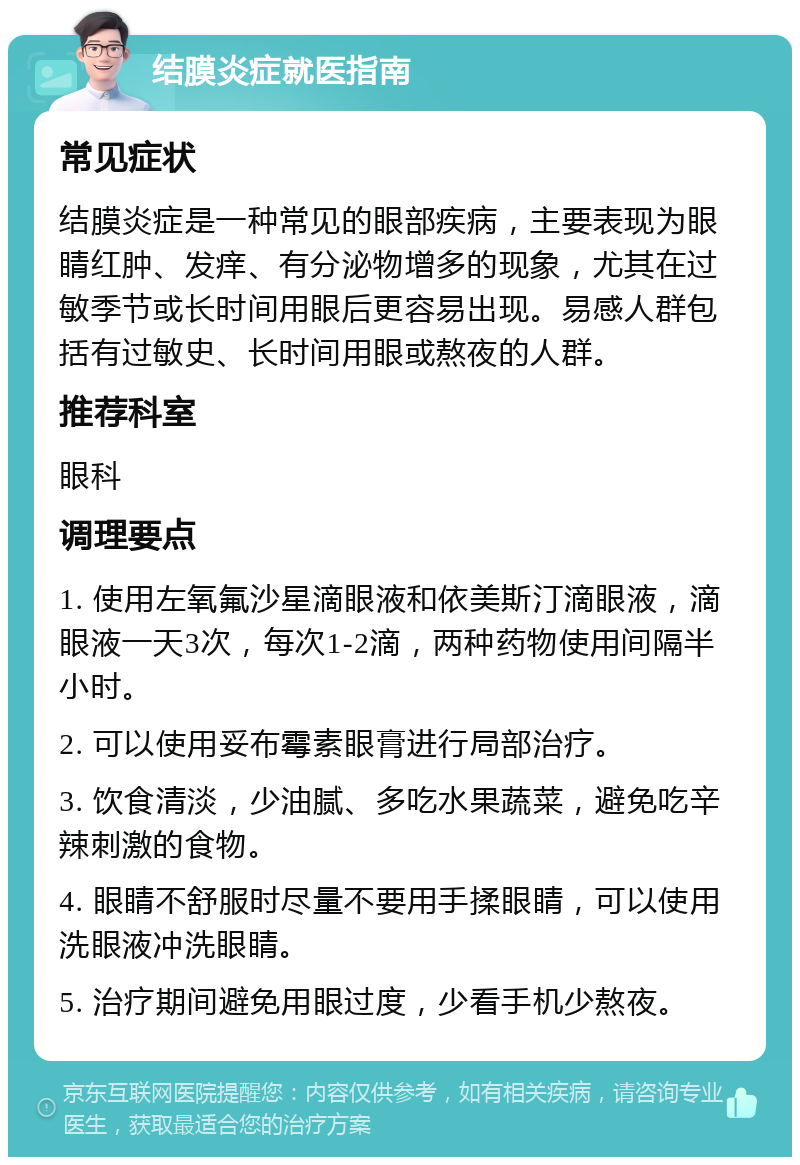 结膜炎症就医指南 常见症状 结膜炎症是一种常见的眼部疾病，主要表现为眼睛红肿、发痒、有分泌物增多的现象，尤其在过敏季节或长时间用眼后更容易出现。易感人群包括有过敏史、长时间用眼或熬夜的人群。 推荐科室 眼科 调理要点 1. 使用左氧氟沙星滴眼液和依美斯汀滴眼液，滴眼液一天3次，每次1-2滴，两种药物使用间隔半小时。 2. 可以使用妥布霉素眼膏进行局部治疗。 3. 饮食清淡，少油腻、多吃水果蔬菜，避免吃辛辣刺激的食物。 4. 眼睛不舒服时尽量不要用手揉眼睛，可以使用洗眼液冲洗眼睛。 5. 治疗期间避免用眼过度，少看手机少熬夜。